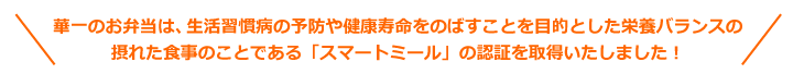 華一のお弁当は、生活習慣病の予防や健康寿命をのばすことを目的とした栄養バランスの摂れた食事のことである「スマートミール」の認証を取得いたしました！